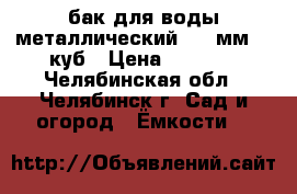 бак для воды металлический 3,5 мм. 1 куб › Цена ­ 5 000 - Челябинская обл., Челябинск г. Сад и огород » Ёмкости   